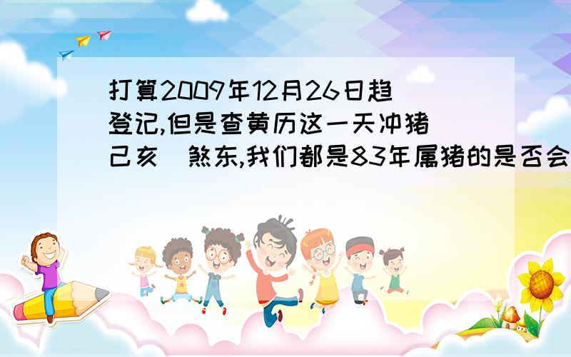 打算2009年12月26日趋登记,但是查黄历这一天冲猪(己亥)煞东,我们都是83年属猪的是否会有影响?如果这一天不好,哪一天可以》（最好是双休日）