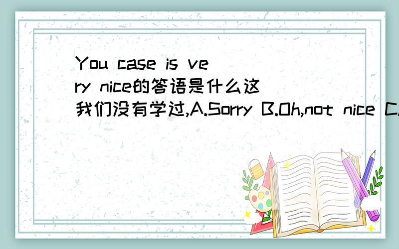 You case is very nice的答语是什么这我们没有学过,A.Sorry B.Oh,not nice C.Thank you