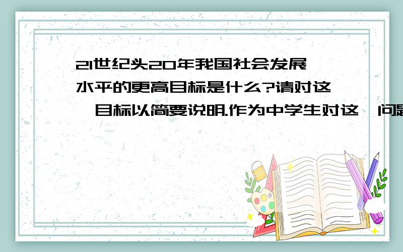 21世纪头20年我国社会发展水平的更高目标是什么?请对这一目标以简要说明.作为中学生对这一问题可以做些什么