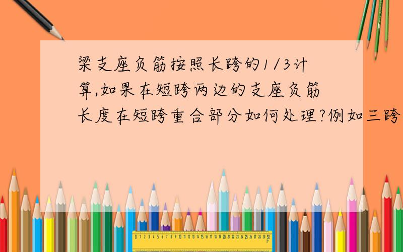 梁支座负筋按照长跨的1/3计算,如果在短跨两边的支座负筋长度在短跨重合部分如何处理?例如三跨梁长度分别为8.4m,3m,8.4m,中间3m跨长的两边支座负筋长度分别为1/3*8.4=2.8m,在跨中重合,如何处理