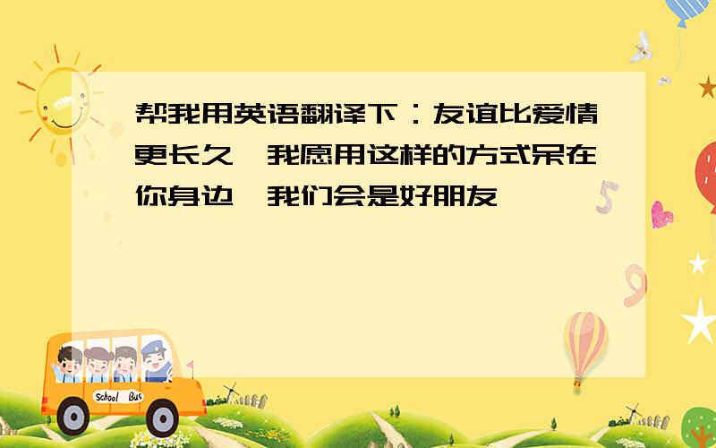 帮我用英语翻译下：友谊比爱情更长久,我愿用这样的方式呆在你身边,我们会是好朋友