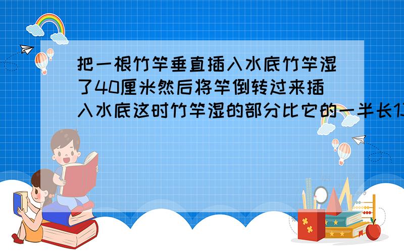 把一根竹竿垂直插入水底竹竿湿了40厘米然后将竿倒转过来插入水底这时竹竿湿的部分比它的一半长13厘米竹竿的长