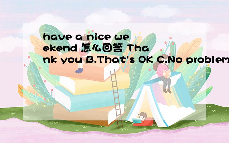 have a nice weekend 怎么回答 Thank you B.That's OK C.No problem D.You're joking