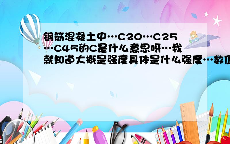 钢筋混凝土中…C20…C25…C45的C是什么意思呀…我就知道大概是强度具体是什么强度…数值是多少呢