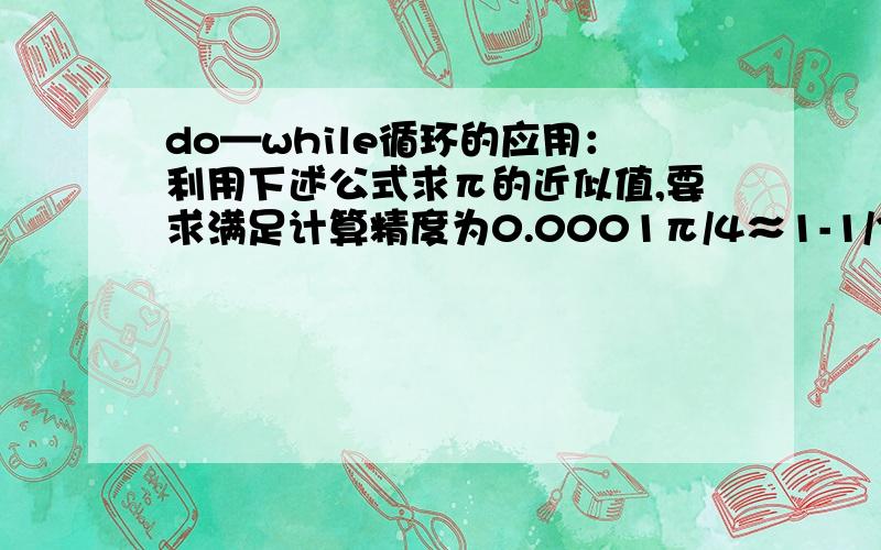 do—while循环的应用：利用下述公式求π的近似值,要求满足计算精度为0.0001π/4≈1-1/3+1/5-1/7+1/9-…