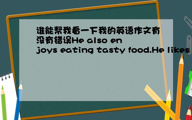 谁能帮我看一下我的英语作文有没有错误He also enjoys eating tasty food.He likes to go to Red Bean Reataurant best.Because he thinks it has the best service and he can sit the most comfortably.Although he is different from me,we are go