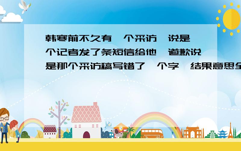 韩寒前不久有一个采访,说是一个记者发了条短信给他,道歉说是那个采访稿写错了一个字,结果意思全变了.韩寒以为什么大不了的一个字,结果那个记者告诉他之后.我猜他脸都绿了,o(∩_∩)o...