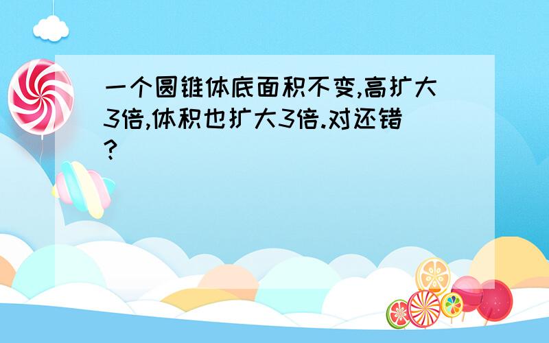 一个圆锥体底面积不变,高扩大3倍,体积也扩大3倍.对还错?