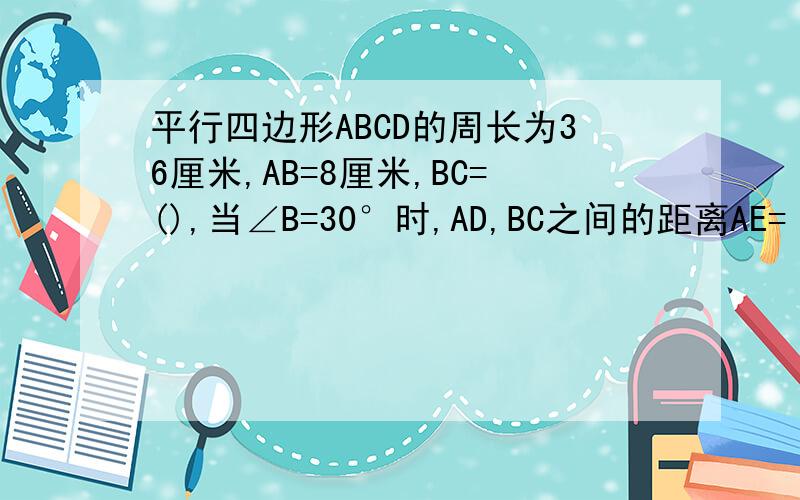平行四边形ABCD的周长为36厘米,AB=8厘米,BC=(),当∠B=30°时,AD,BC之间的距离AE=（）,平行四边形ABCD的面积S=（）
