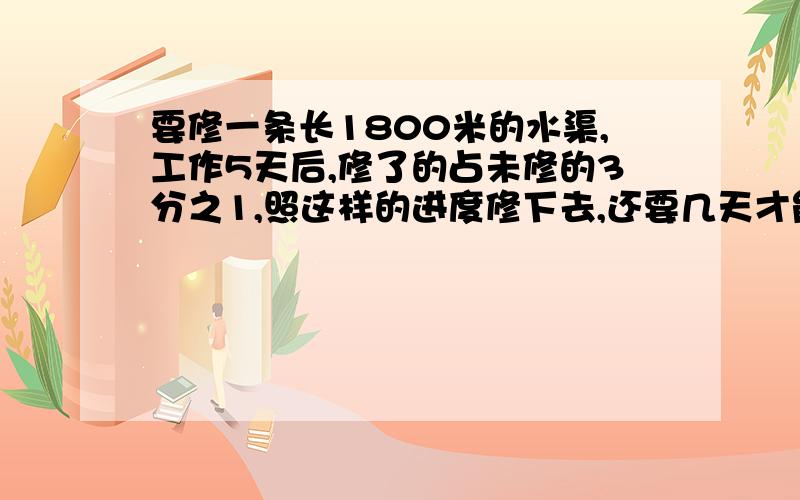 要修一条长1800米的水渠,工作5天后,修了的占未修的3分之1,照这样的进度修下去,还要几天才能修完?麻烦写出过程