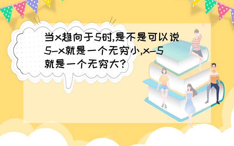 当x趋向于5时,是不是可以说5-x就是一个无穷小,x-5就是一个无穷大?