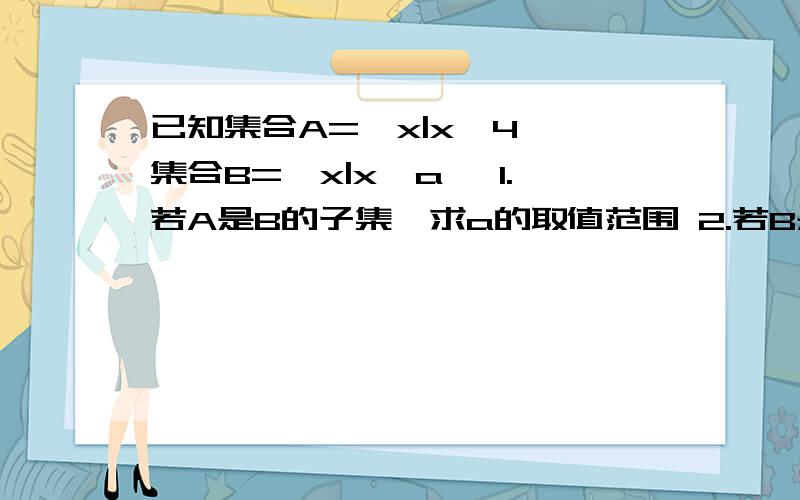 已知集合A=｛x|x>4｝,集合B=｛x|x>a｝ 1.若A是B的子集,求a的取值范围 2.若B是A的子集,求a的取值范围