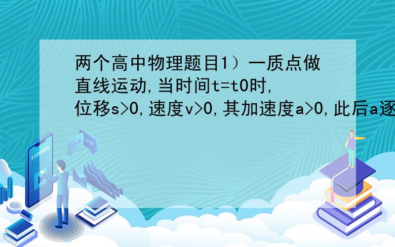 两个高中物理题目1）一质点做直线运动,当时间t=t0时,位移s>0,速度v>0,其加速度a>0,此后a逐渐减小,则它的（）A.速度变化越来越慢B.速度逐渐减小C.位移继续增大D.位移、速度始终为正值2）子弹