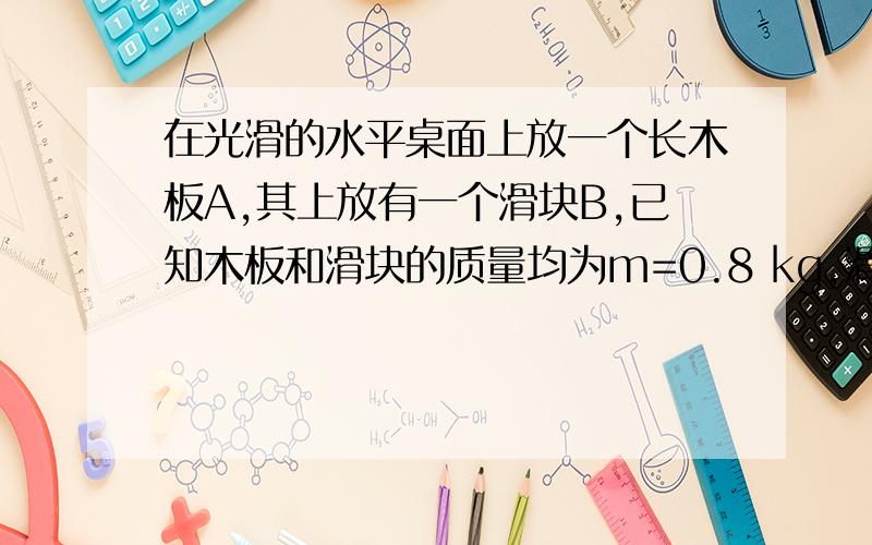 在光滑的水平桌面上放一个长木板A,其上放有一个滑块B,已知木板和滑块的质量均为m=0.8 kg,滑块与木板间的动摩擦因数μ=0.4,开始时A静止,滑块B以v=4m/s向右的初速度滑上A板,如图所示,B恰滑到A板