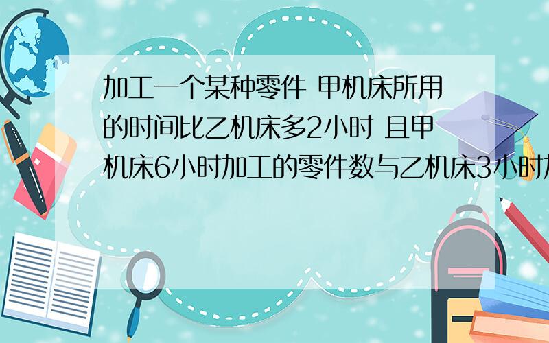 加工一个某种零件 甲机床所用的时间比乙机床多2小时 且甲机床6小时加工的零件数与乙机床3小时加工的零件数相同 求甲乙机床加工一个该种零件分别用多少小时