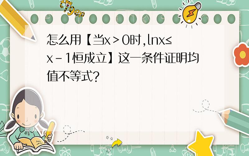 怎么用【当x＞0时,lnx≤x-1恒成立】这一条件证明均值不等式?