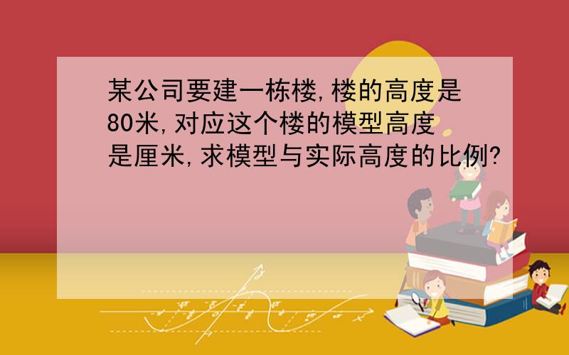 某公司要建一栋楼,楼的高度是80米,对应这个楼的模型高度是厘米,求模型与实际高度的比例?