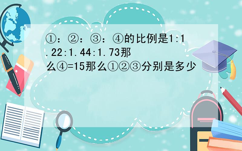 ①：②：③：④的比例是1:1.22:1.44:1.73那么④=15那么①②③分别是多少