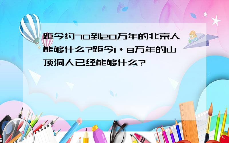 距今约70到20万年的北京人能够什么?距今1·8万年的山顶洞人已经能够什么?