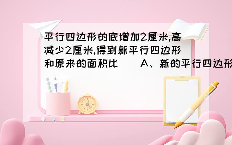 平行四边形的底增加2厘米,高减少2厘米,得到新平行四边形和原来的面积比（）A、新的平行四边形大B、一样大C、原来的平行四边形大D、无法确定