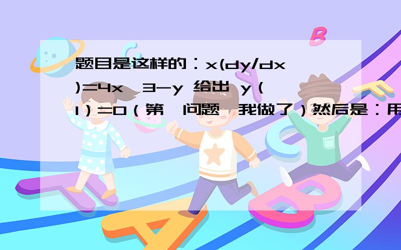 题目是这样的：x(dy/dx)=4x^3-y 给出 y（1）=0（第一问题,我做了）然后是：用代入法y(x）=[z(x)]^(1/3) 和上一题的答案,(dy/dx)+(1/3x)y=(4x^2)/(3y^2),给出 y（1）=0请问您回答的事第一问么？我要的是：然