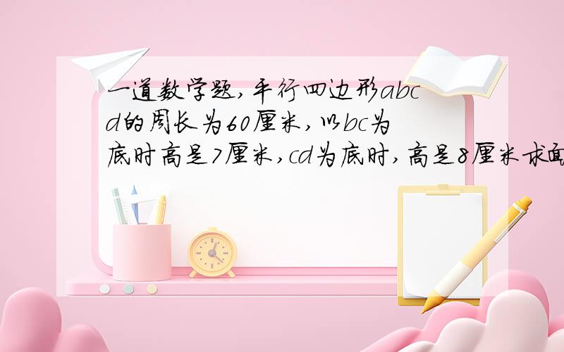 一道数学题,平行四边形abcd的周长为60厘米,以bc为底时高是7厘米,cd为底时,高是8厘米求面积.