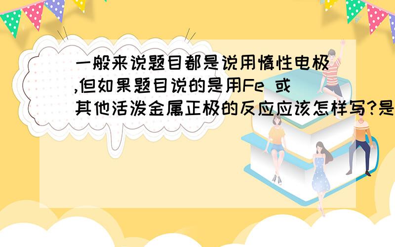 一般来说题目都是说用惰性电极,但如果题目说的是用Fe 或其他活泼金属正极的反应应该怎样写?是写铁失电子还是电解质中的阴离子是电子?还是都要写?如果是电解池的呢？