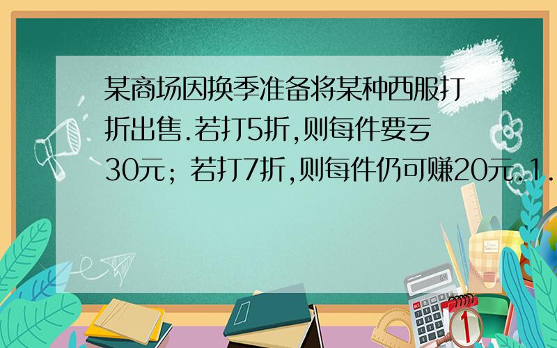 某商场因换季准备将某种西服打折出售.若打5折,则每件要亏30元；若打7折,则每件仍可赚20元.1.这种西服的标价是每件多少元?2.这种西服的进价是每件多少元?3.若要保证不亏本,出售时最多打几