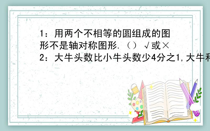 1：用两个不相等的圆组成的图形不是轴对称图形.（）√或×2：大牛头数比小牛头数少4分之1,大牛和小牛的头数比是4：5 ( )3：一件商品提价百分之二十,要恢复原价,应降价百分之二十 （ ）4:5