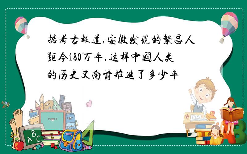 据考古报道,安徽发现的繁昌人距今180万年,这样中国人类的历史又向前推进了多少年