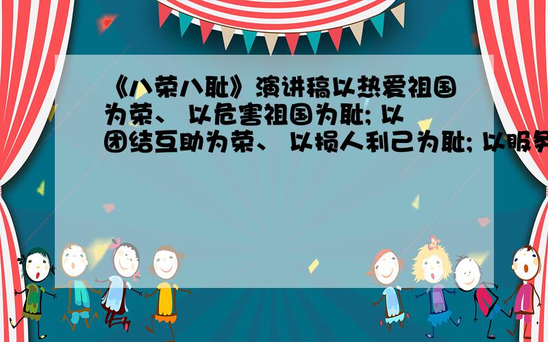 《八荣八耻》演讲稿以热爱祖国为荣、 以危害祖国为耻; 以团结互助为荣、 以损人利己为耻; 以服务人民为荣、 以背离人民为耻; 以诚实守信为荣、 以见利忘义为耻; 以崇尚科学为荣、 以愚