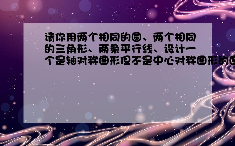 请你用两个相同的圆、两个相同的三角形、两条平行线、设计一个是轴对称图形但不是中心对称图形的图形