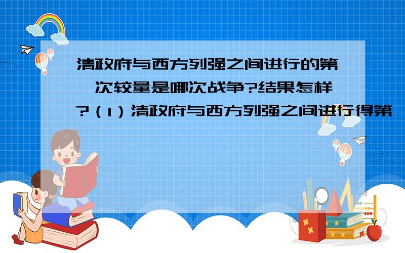 清政府与西方列强之间进行的第一次较量是哪次战争?结果怎样?（1）清政府与西方列强之间进行得第一次较量是哪次战争?结果怎样?（2）中国近代史上第一个不平等条约是什么?赔款最多的条