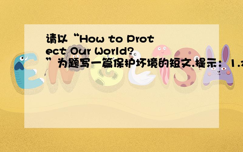 请以“How to Protect Our World?”为题写一篇保护坏境的短文.提示：1.水污染和大气污染越来越严重。2.白色垃圾随处可见。3.森林被砍伐、破坏。要求：1.对如何改善和保护环境至少2条建议。2.词