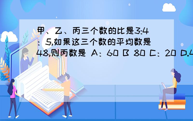 甲、乙、丙三个数的比是3:4：5,如果这三个数的平均数是48,则丙数是 A：60 B 80 C：20 D.48 带上解释和算