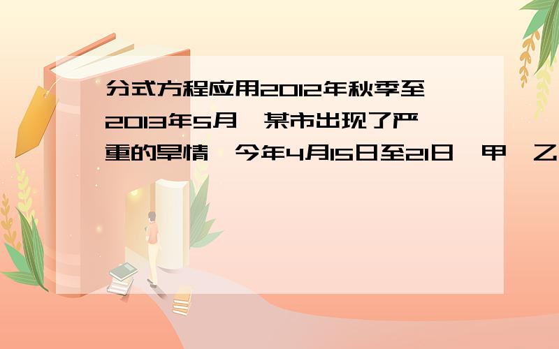 分式方程应用2012年秋季至2013年5月,某市出现了严重的旱情,今年4月15日至21日,甲、乙两所中学均告断水,上级立刻组织送水活动,每次送往甲中学7600升,乙中学4000升.已知人均送水量相同,甲中学