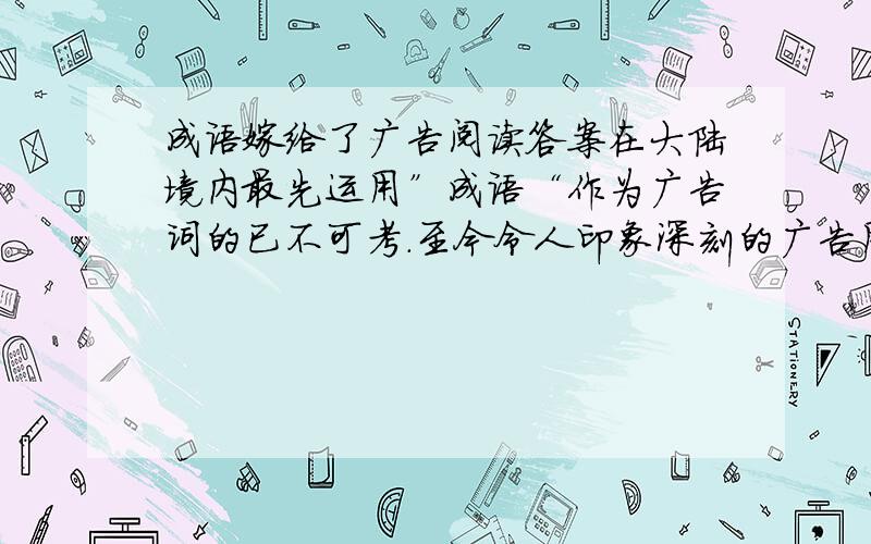 成语嫁给了广告阅读答案在大陆境内最先运用”成语“作为广告词的已不可考.至今令人印象深刻的广告用语是日本人做的,用的也是不成语,是俗语,说：”车到山前必有路,有路就有丰田车.“