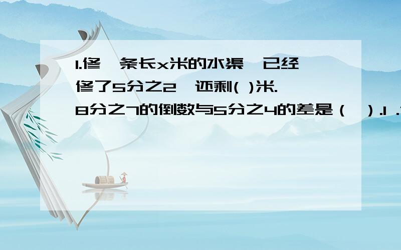 1.修一条长x米的水渠,已经修了5分之2,还剩( )米.8分之7的倒数与5分之4的差是（ ）.1 .修一条长x米的水渠,已经修了5分之2,还剩( )米.2.8分之7的倒数与5分之4的差是（ ）.3.4分之1×（ ）=3分之2÷（