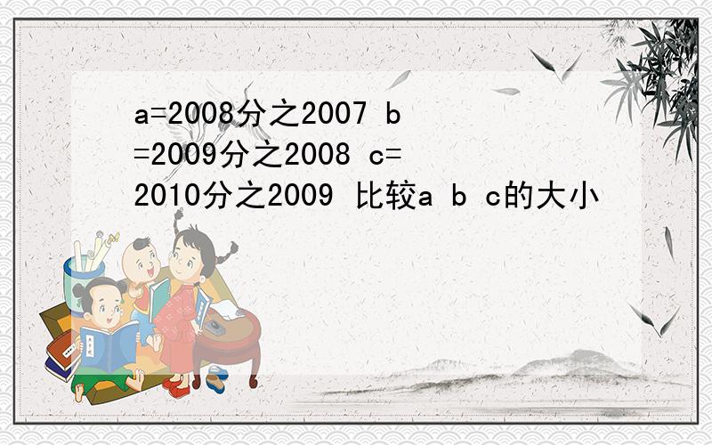 a=2008分之2007 b=2009分之2008 c=2010分之2009 比较a b c的大小