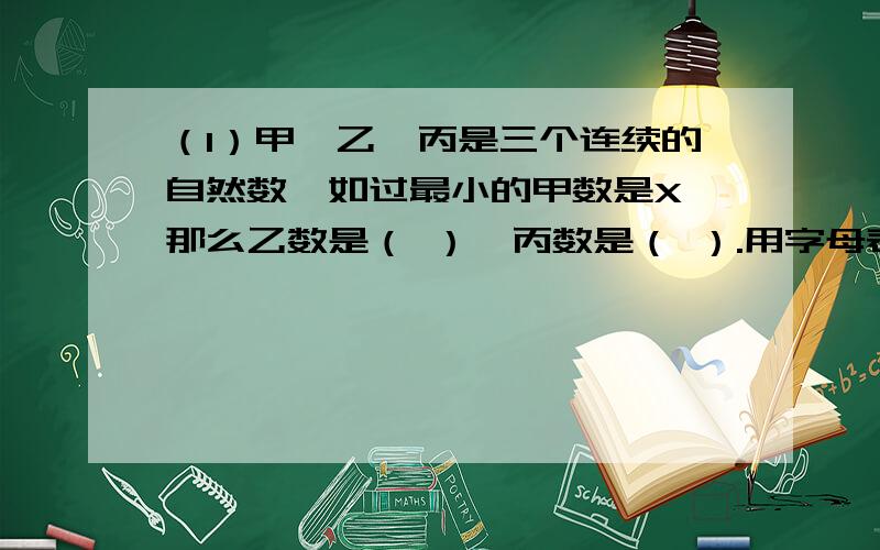 （1）甲,乙,丙是三个连续的自然数,如过最小的甲数是X,那么乙数是（ ）,丙数是（ ）.用字母表示