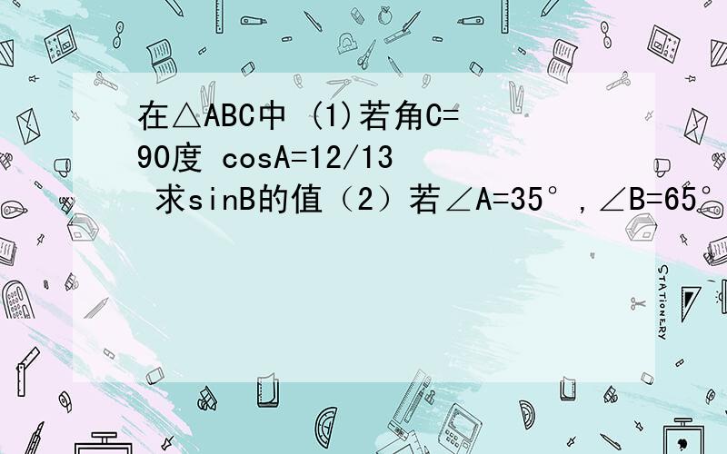 在△ABC中 (1)若角C=90度 cosA=12/13 求sinB的值（2）若∠A=35°,∠B=65°,试比较cosA与sinB的大小（3）若此三角形为任意锐角三角形,能否判断cosA+cosB+cosC与sinA+sinB+sinC的大小?若能说明你的结论,不能请说