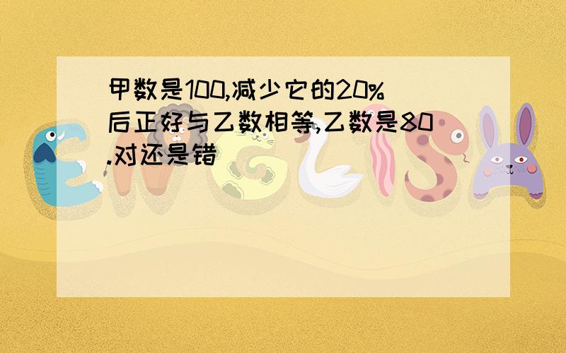 甲数是100,减少它的20%后正好与乙数相等,乙数是80.对还是错