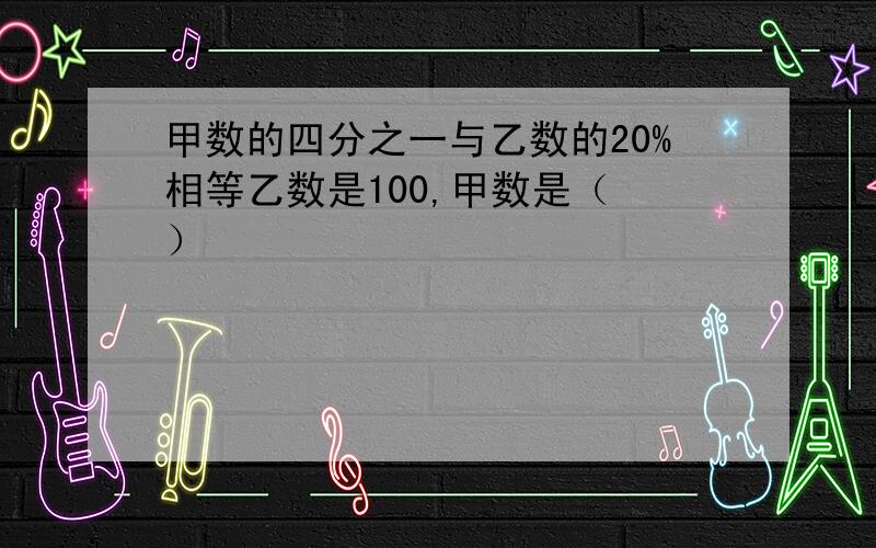 甲数的四分之一与乙数的20%相等乙数是100,甲数是（ ）