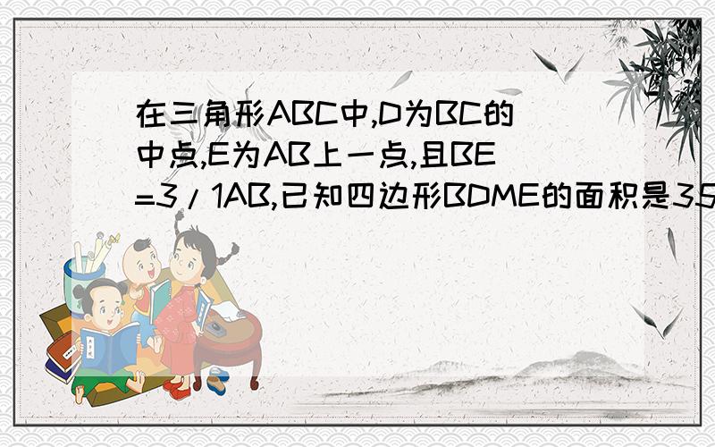 在三角形ABC中,D为BC的中点,E为AB上一点,且BE=3/1AB,已知四边形BDME的面积是35cm2,那么,三角形ABC