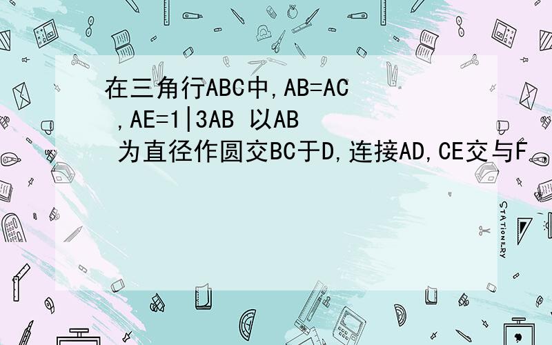 在三角行ABC中,AB=AC ,AE=1|3AB 以AB 为直径作圆交BC于D,连接AD,CE交与F ,求证AF=DF