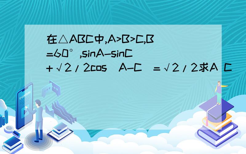 在△ABC中,A>B>C,B=60°,sinA-sinC+√2/2cos(A-C)=√2/2求A C