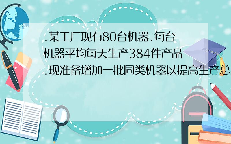 .某工厂现有80台机器.每台机器平均每天生产384件产品.现准备增加一批同类机器以提高生产总量,在试生产中发一、如果增加x台、每天地生产总量为y件,写出x于y之间地关系式二、增加多少台