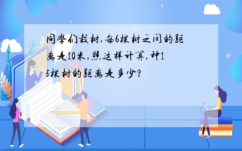 同学们栽树,每6棵树之间的距离是10米,照这样计算,种15棵树的距离是多少?