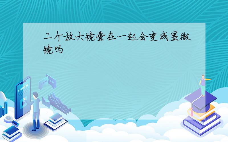 二个放大镜叠在一起会变成显微镜吗