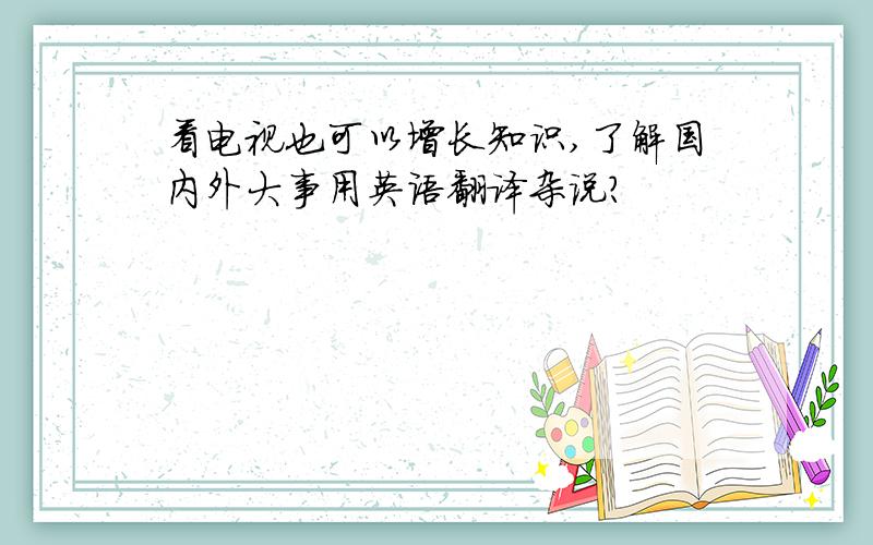 看电视也可以增长知识,了解国内外大事用英语翻译杂说?